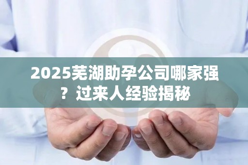2025芜湖助孕公司哪家强？过来人经验揭秘