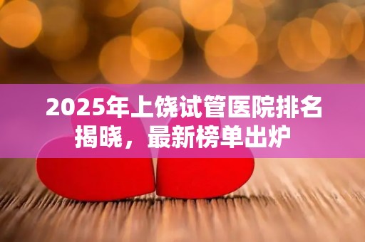 2025年上饶试管医院排名揭晓，最新榜单出炉
