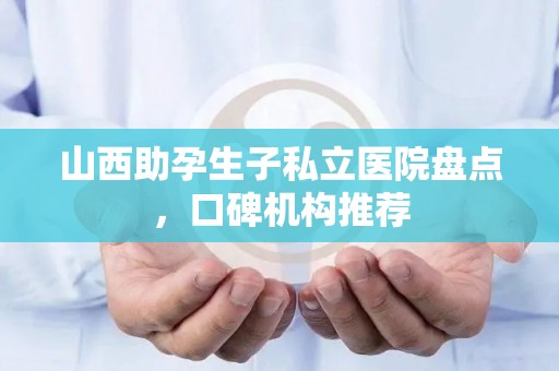 山西助孕生子私立医院盘点，口碑机构推荐