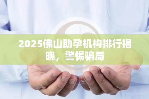 2025佛山助孕机构排行揭晓，警惕骗局