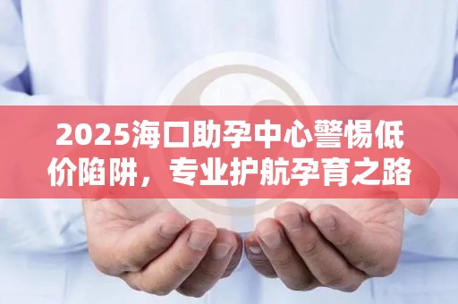 2025海口助孕中心警惕低价陷阱，专业护航孕育之路
