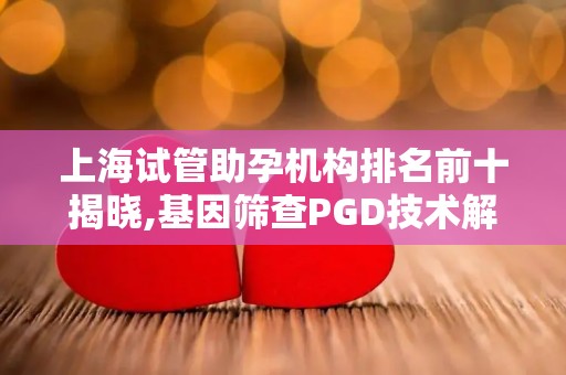 上海试管助孕机构排名前十揭晓,基因筛查PGD技术解析及优生优育必备检查!