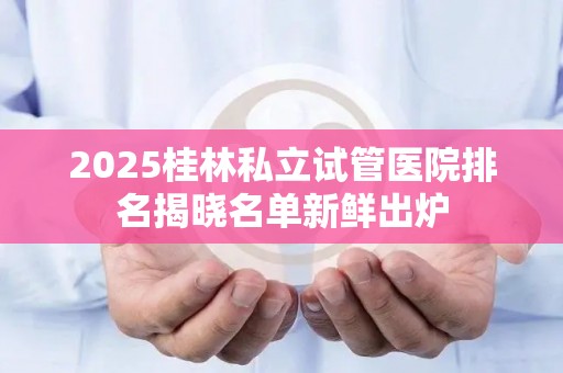 2025桂林私立试管医院排名揭晓名单新鲜出炉
