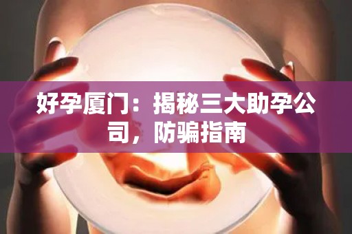 好孕厦门：揭秘三大助孕公司，防骗指南