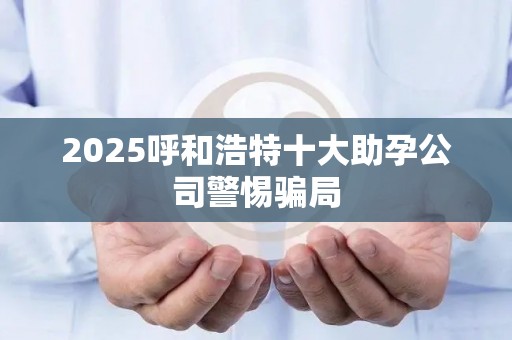 2025呼和浩特十大助孕公司警惕骗局