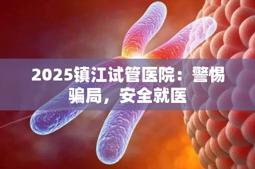 2025镇江试管医院：警惕骗局，安全就医