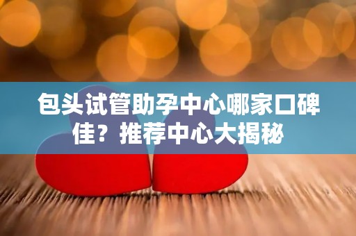 包头试管助孕中心哪家口碑佳？推荐中心大揭秘