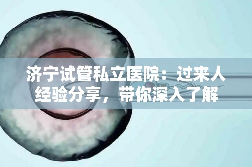 济宁试管私立医院：过来人经验分享，带你深入了解