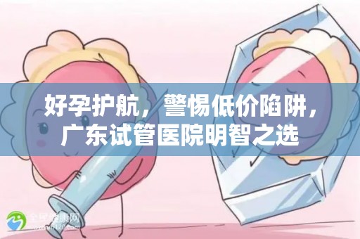 好孕护航，警惕低价陷阱，广东试管医院明智之选