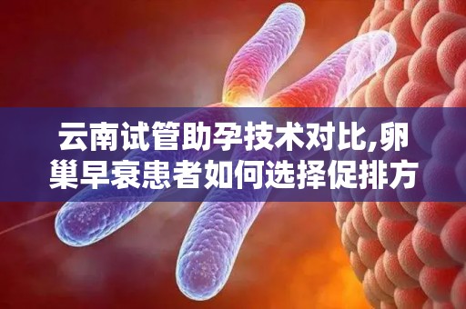 云南试管助孕技术对比,卵巢早衰患者如何选择促排方案？