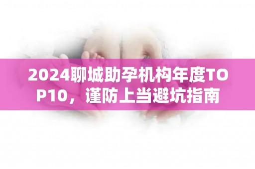2024聊城助孕机构年度TOP10，谨防上当避坑指南