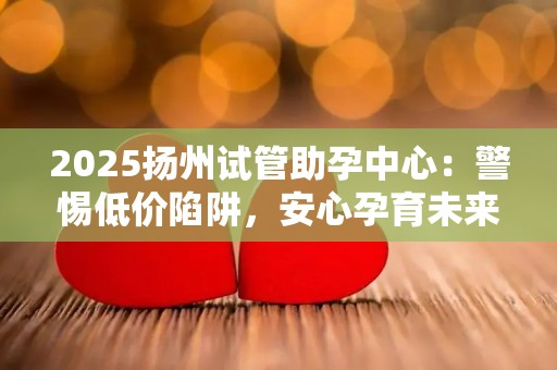 2025扬州试管助孕中心：警惕低价陷阱，安心孕育未来