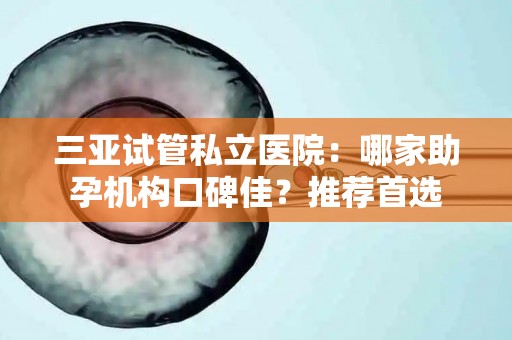 三亚试管私立医院：哪家助孕机构口碑佳？推荐首选