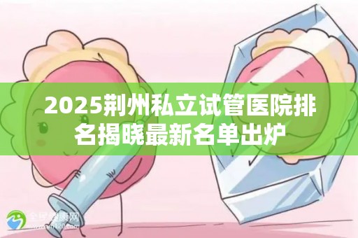 2025荆州私立试管医院排名揭晓最新名单出炉
