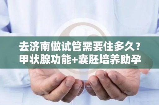 去济南做试管需要住多久？甲状腺功能+囊胚培养助孕时间规划!