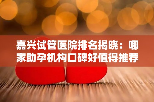 嘉兴试管医院排名揭晓：哪家助孕机构口碑好值得推荐？