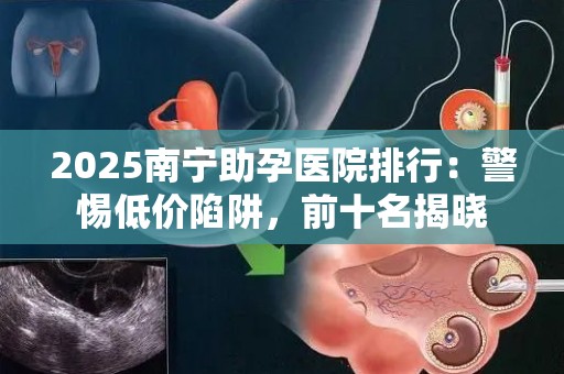 2025南宁助孕医院排行：警惕低价陷阱，前十名揭晓