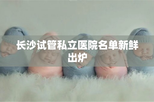 长沙试管私立医院名单新鲜出炉