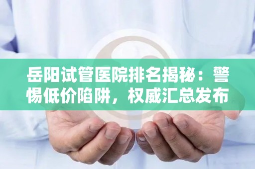 岳阳试管医院排名揭秘：警惕低价陷阱，权威汇总发布