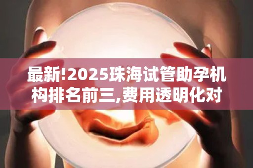 最新!2025珠海试管助孕机构排名前三,费用透明化对比清单!