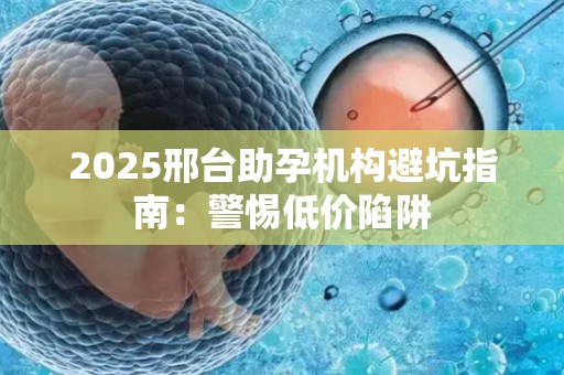 2025邢台助孕机构避坑指南：警惕低价陷阱