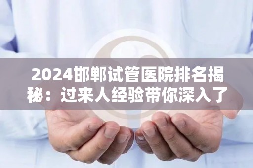 2024邯郸试管医院排名揭秘：过来人经验带你深入了解