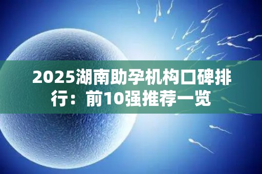 2025湖南助孕机构口碑排行：前10强推荐一览