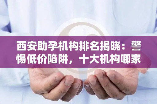 西安助孕机构排名揭晓：警惕低价陷阱，十大机构哪家强？
