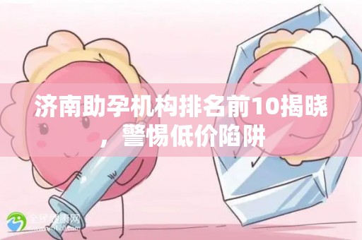 济南助孕机构排名前10揭晓，警惕低价陷阱