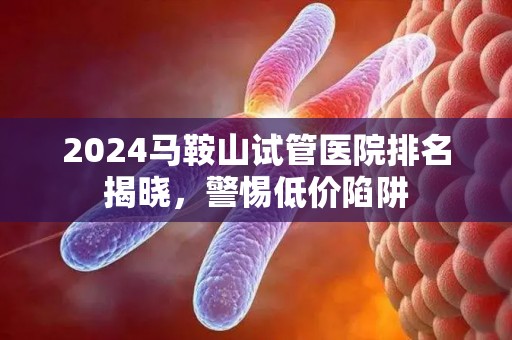 2024马鞍山试管医院排名揭晓，警惕低价陷阱