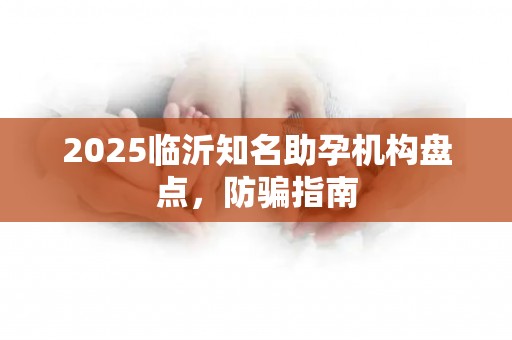 2025临沂知名助孕机构盘点，防骗指南