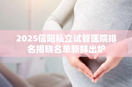 2025信阳私立试管医院排名揭晓名单新鲜出炉