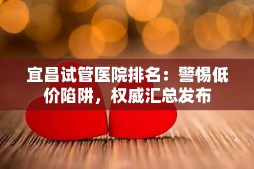 宜昌试管医院排名：警惕低价陷阱，权威汇总发布