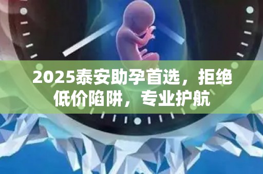 2025泰安助孕首选，拒绝低价陷阱，专业护航