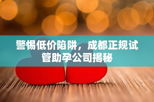 警惕低价陷阱，成都正规试管助孕公司揭秘