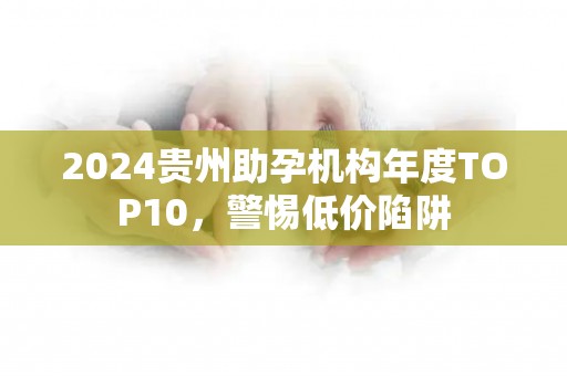 2024贵州助孕机构年度TOP10，警惕低价陷阱