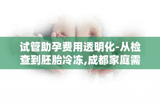 试管助孕费用透明化-从检查到胚胎冷冻,成都家庭需要准备多少预算？