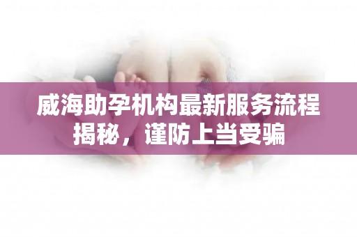 威海助孕机构最新服务流程揭秘，谨防上当受骗