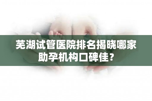 芜湖试管医院排名揭晓哪家助孕机构口碑佳？