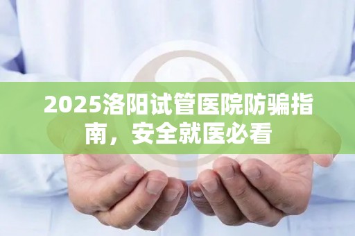 2025洛阳试管医院防骗指南，安全就医必看