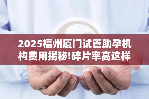 2025福州厦门试管助孕机构费用揭秘!碎片率高这样调理可省2万+!