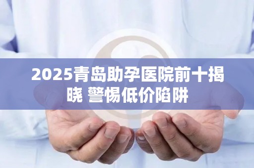 2025青岛助孕医院前十揭晓 警惕低价陷阱