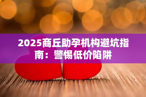2025商丘助孕机构避坑指南：警惕低价陷阱