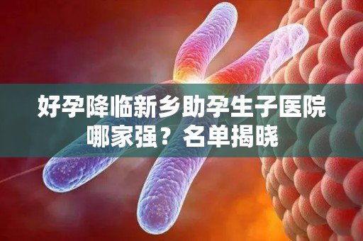 好孕降临新乡助孕生子医院哪家强？名单揭晓