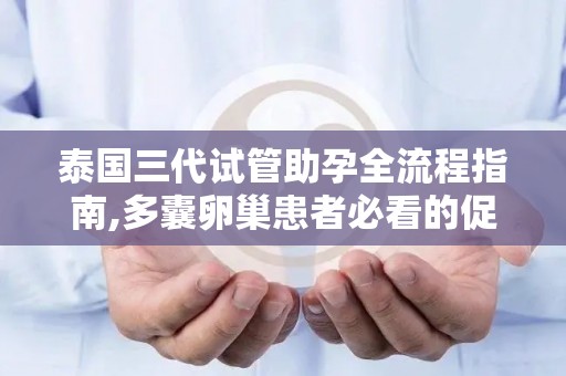 泰国三代试管助孕全流程指南,多囊卵巢患者必看的促排方案!