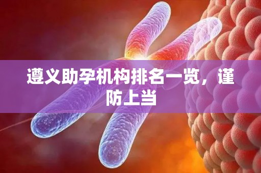 遵义助孕机构排名一览，谨防上当