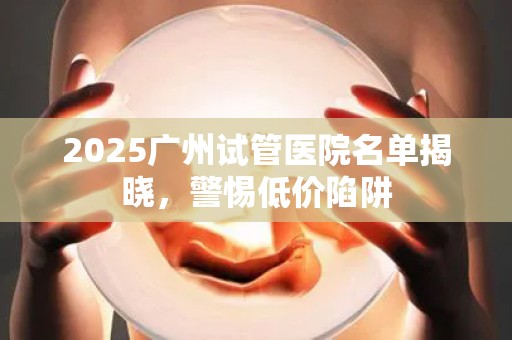 2025广州试管医院名单揭晓，警惕低价陷阱