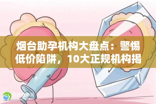 烟台助孕机构大盘点：警惕低价陷阱，10大正规机构揭晓