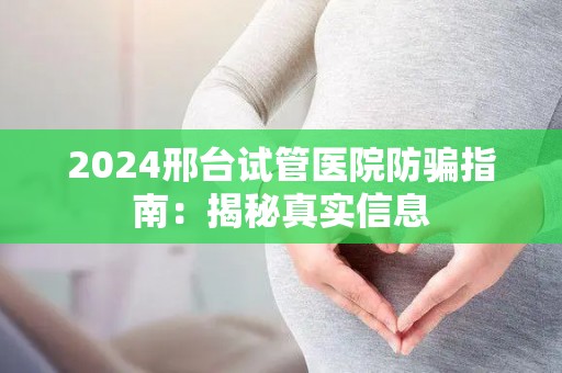 2024邢台试管医院防骗指南：揭秘真实信息