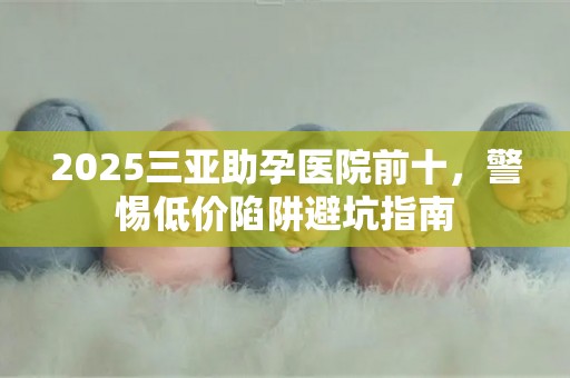 2025三亚助孕医院前十，警惕低价陷阱避坑指南